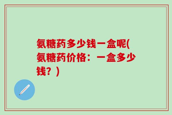 氨糖药多少钱一盒呢(氨糖药价格：一盒多少钱？)