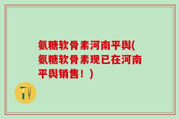 氨糖软骨素河南平舆(氨糖软骨素现已在河南平舆销售！)
