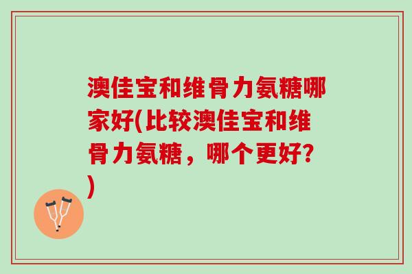 澳佳宝和维骨力氨糖哪家好(比较澳佳宝和维骨力氨糖，哪个更好？)