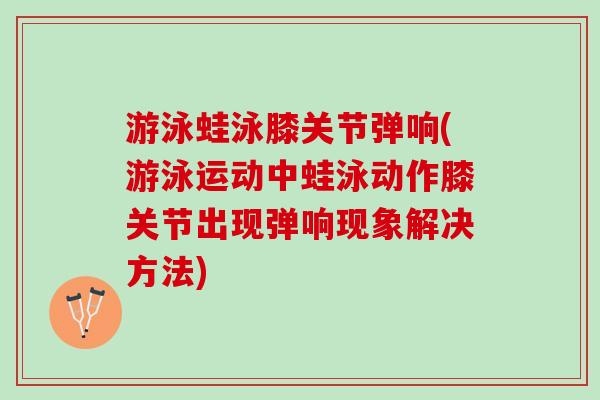 游泳蛙泳膝关节弹响(游泳运动中蛙泳动作膝关节出现弹响现象解决方法)