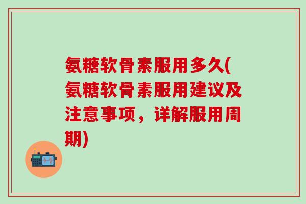 氨糖软骨素服用多久(氨糖软骨素服用建议及注意事项，详解服用周期)