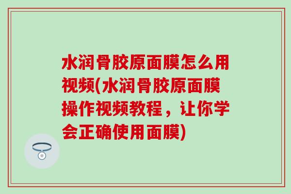 水润骨胶原面膜怎么用视频(水润骨胶原面膜操作视频教程，让你学会正确使用面膜)