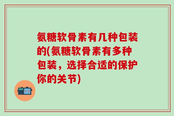 氨糖软骨素有几种包装的(氨糖软骨素有多种包装，选择合适的保护你的关节)