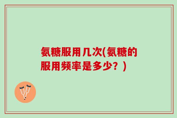 氨糖服用几次(氨糖的服用频率是多少？)