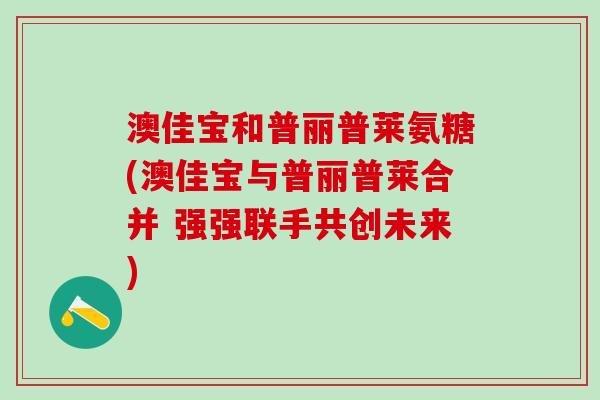 澳佳宝和普丽普莱氨糖(澳佳宝与普丽普莱合并 强强联手共创未来)