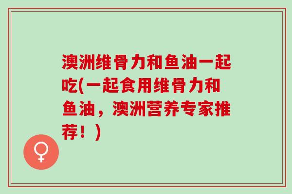 澳洲维骨力和鱼油一起吃(一起食用维骨力和鱼油，澳洲营养专家推荐！)