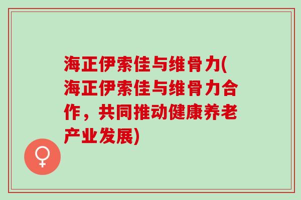 海正伊索佳与维骨力(海正伊索佳与维骨力合作，共同推动健康养老产业发展)