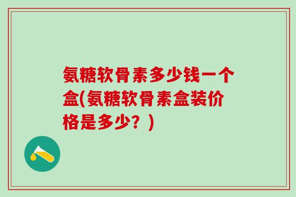 氨糖软骨素多少钱一个盒(氨糖软骨素盒装价格是多少？)