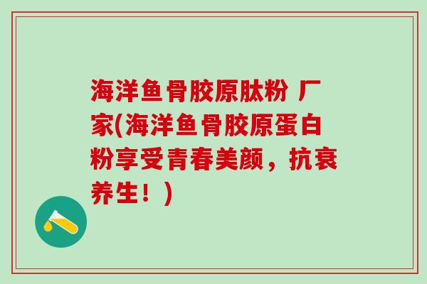 海洋鱼骨胶原肽粉 厂家(海洋鱼骨胶原蛋白粉享受青春美颜，抗衰养生！)
