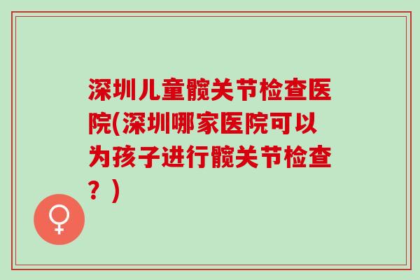 深圳儿童髋关节检查医院(深圳哪家医院可以为孩子进行髋关节检查？)