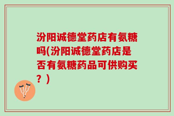 汾阳诚德堂药店有氨糖吗(汾阳诚德堂药店是否有氨糖药品可供购买？)