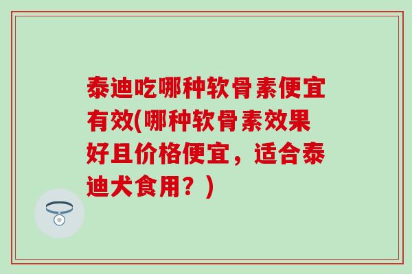 泰迪吃哪种软骨素便宜有效(哪种软骨素效果好且价格便宜，适合泰迪犬食用？)