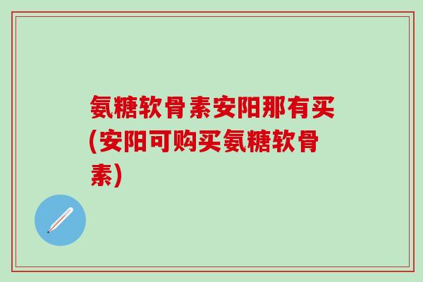 氨糖软骨素安阳那有买(安阳可购买氨糖软骨素)