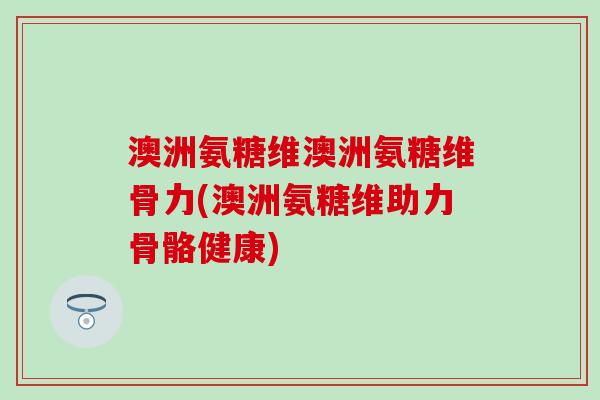 澳洲氨糖维澳洲氨糖维骨力(澳洲氨糖维助力骨骼健康) 澳洲氨糖维澳洲氨糖维骨力(澳洲氨糖维助力骨骼健康)