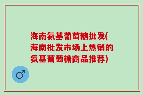 海南氨基葡萄糖批发(海南批发市场上热销的氨基葡萄糖商品推荐)