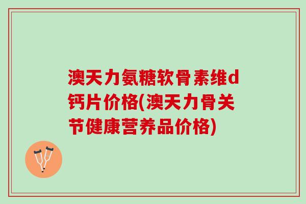 澳天力氨糖软骨素维d钙片价格(澳天力骨关节健康营养品价格)