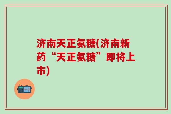 济南天正氨糖(济南新药“天正氨糖”即将上市)