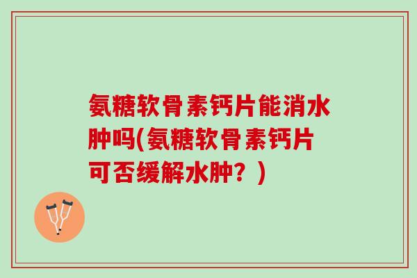 氨糖软骨素钙片能消水肿吗(氨糖软骨素钙片可否缓解水肿？)