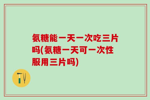 氨糖能一天一次吃三片吗(氨糖一天可一次性服用三片吗)