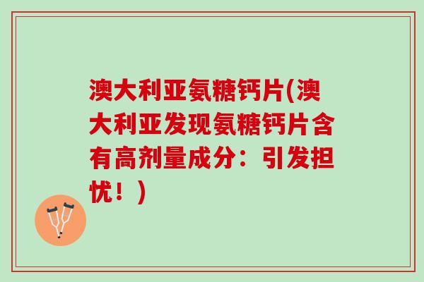 澳大利亚氨糖钙片(澳大利亚发现氨糖钙片含有高剂量成分：引发担忧！)