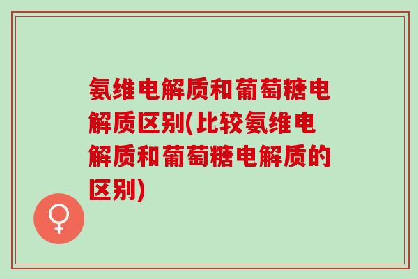 氨维电解质和葡萄糖电解质区别(比较氨维电解质和葡萄糖电解质的区别)