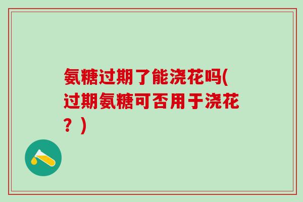 氨糖过期了能浇花吗(过期氨糖可否用于浇花?) 氨糖过期了能浇花吗(过期氨糖可否用于浇花?)