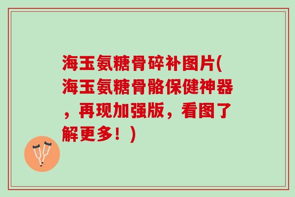 海玉氨糖骨碎补图片(海玉氨糖骨骼保健神器，再现加强版，看图了解更多！)