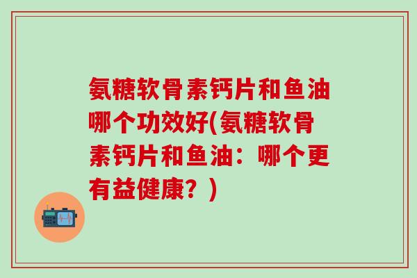 氨糖软骨素钙片和鱼油哪个功效好(氨糖软骨素钙片和鱼油：哪个更有益健康？)