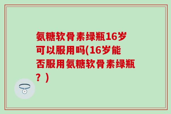氨糖软骨素绿瓶16岁可以服用吗(16岁能否服用氨糖软骨素绿瓶？)