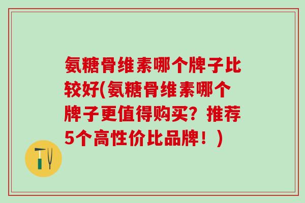 氨糖骨维素哪个牌子比较好(氨糖骨维素哪个牌子更值得购买？推荐5个高性价比品牌！)