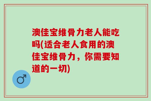 澳佳宝维骨力老人能吃吗(适合老人食用的澳佳宝维骨力，你需要知道的一切)