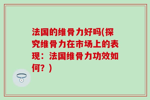 法国的维骨力好吗(探究维骨力在市场上的表现：法国维骨力功效如何？)