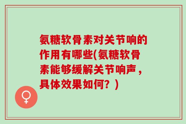 氨糖软骨素对关节响的作用有哪些(氨糖软骨素能够缓解关节响声，具体效果如何？)