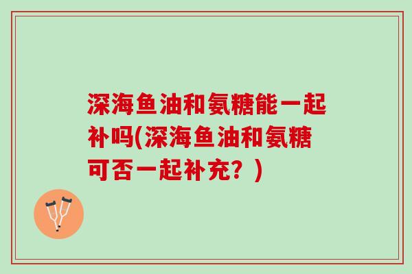 深海鱼油和氨糖能一起补吗(深海鱼油和氨糖可否一起补充?) 深海鱼油和氨糖能一起补吗(深海鱼油和氨糖可否一起补充?)