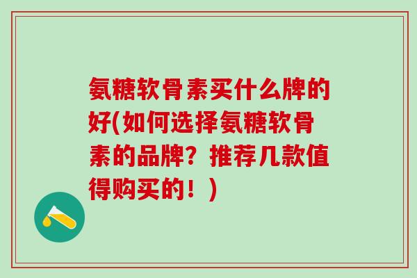 氨糖软骨素买什么牌的好(如何选择氨糖软骨素的品牌？推荐几款值得购买的！)