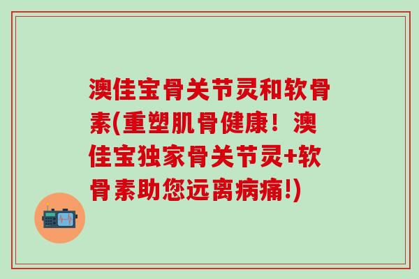 澳佳宝骨关节灵和软骨素(重塑肌骨健康!澳佳宝独家骨关节灵+软骨素助您远离痛!) 澳佳宝骨关节灵和软骨素(重塑肌骨健康!澳佳宝独家骨关节灵+软骨素助您远离痛!)