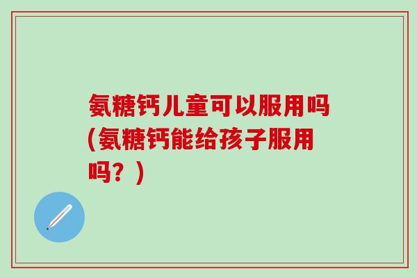 氨糖钙儿童可以服用吗(氨糖钙能给孩子服用吗？)