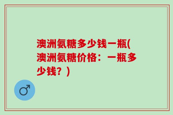 澳洲氨糖多少钱一瓶(澳洲氨糖价格：一瓶多少钱？)