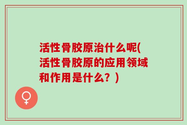 活性骨胶原什么呢(活性骨胶原的应用领域和作用是什么?) 活性骨胶原什么呢(活性骨胶原的应用领域和作用是什么?)
