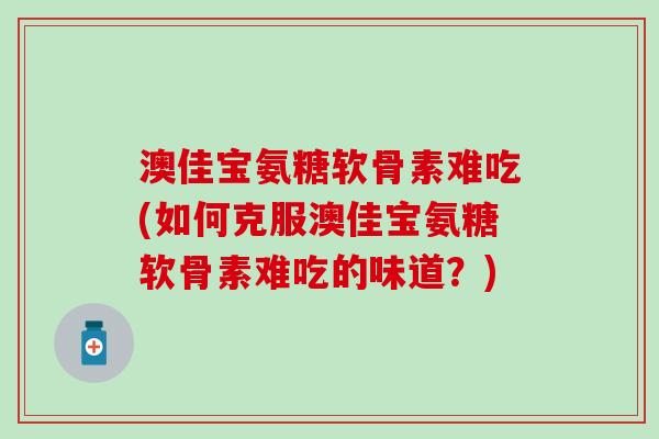 澳佳宝氨糖软骨素难吃(如何克服澳佳宝氨糖软骨素难吃的味道？)
