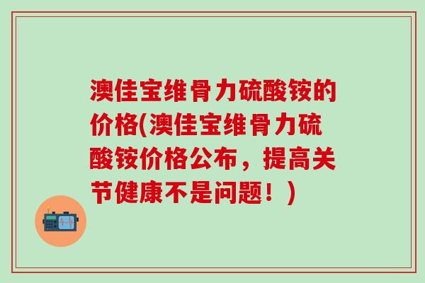 澳佳宝维骨力硫酸铵的价格(澳佳宝维骨力硫酸铵价格公布，提高关节健康不是问题！)