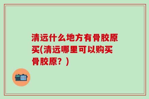 清远什么地方有骨胶原买(清远哪里可以购买骨胶原？)