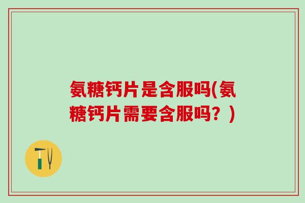 氨糖钙片是含服吗(氨糖钙片需要含服吗？)