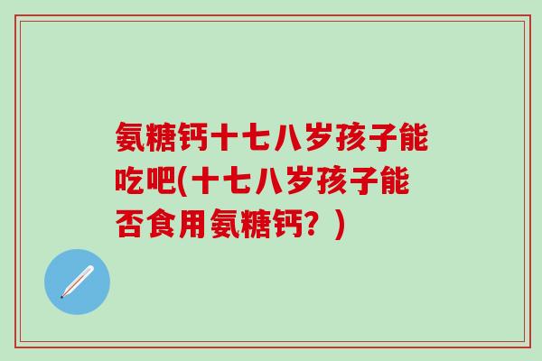 氨糖钙十七八岁孩子能吃吧(十七八岁孩子能否食用氨糖钙？)