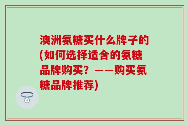 澳洲氨糖买什么牌子的(如何选择适合的氨糖品牌购买？——购买氨糖品牌推荐)