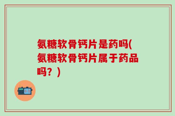氨糖软骨钙片是药吗(氨糖软骨钙片属于药品吗？)