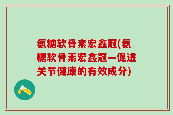 氨糖软骨素宏鑫冠(氨糖软骨素宏鑫冠—促进关节健康的有效成分)
