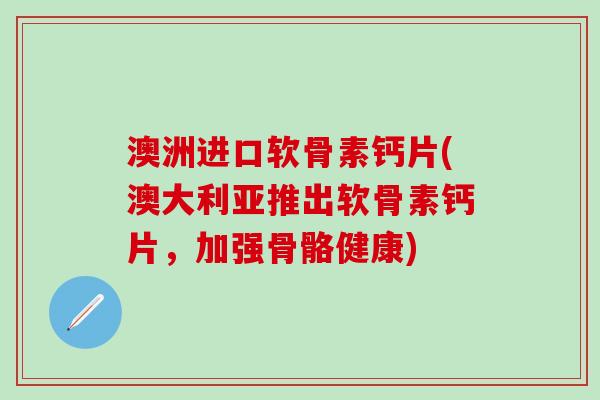 澳洲进口软骨素钙片(澳大利亚推出软骨素钙片，加强骨骼健康)