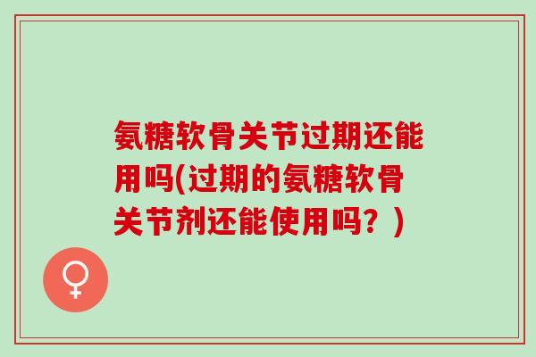 氨糖软骨关节过期还能用吗(过期的氨糖软骨关节剂还能使用吗？)