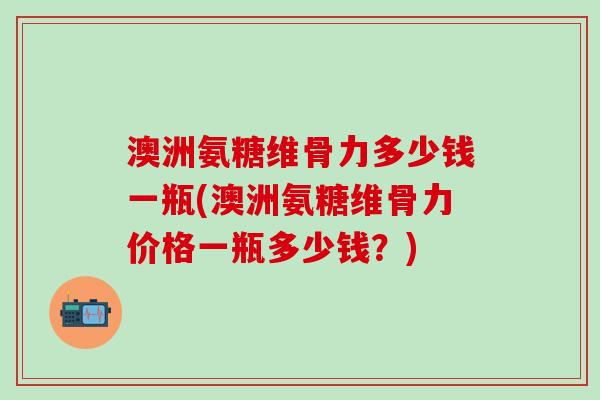 澳洲氨糖维骨力多少钱一瓶(澳洲氨糖维骨力价格一瓶多少钱？)